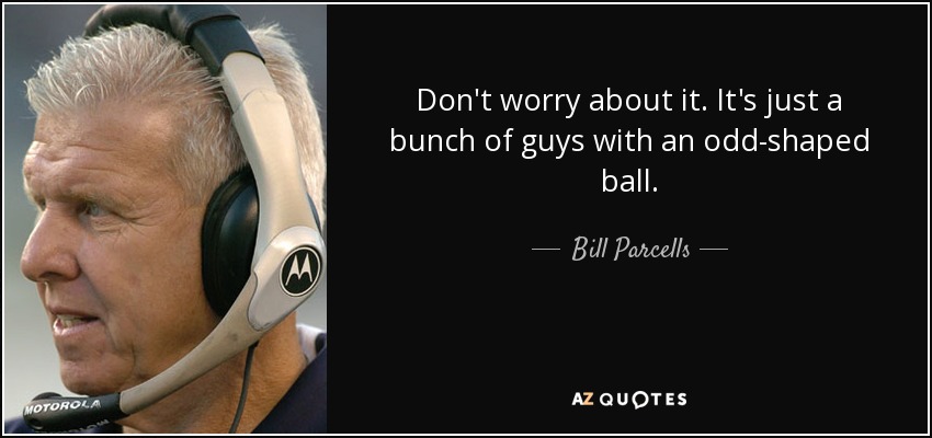 Don't worry about it. It's just a bunch of guys with an odd-shaped ball. - Bill Parcells