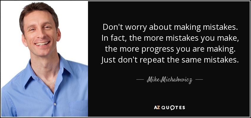 Don't worry about making mistakes. In fact, the more mistakes you make, the more progress you are making. Just don't repeat the same mistakes. - Mike Michalowicz