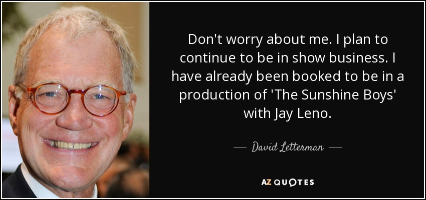 Don't worry about me. I plan to continue to be in show business. I have already been booked to be in a production of 'The Sunshine Boys' with Jay Leno. - David Letterman