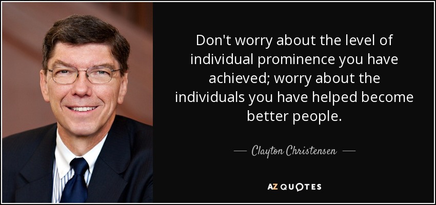 Don't worry about the level of individual prominence you have achieved; worry about the individuals you have helped become better people. - Clayton Christensen
