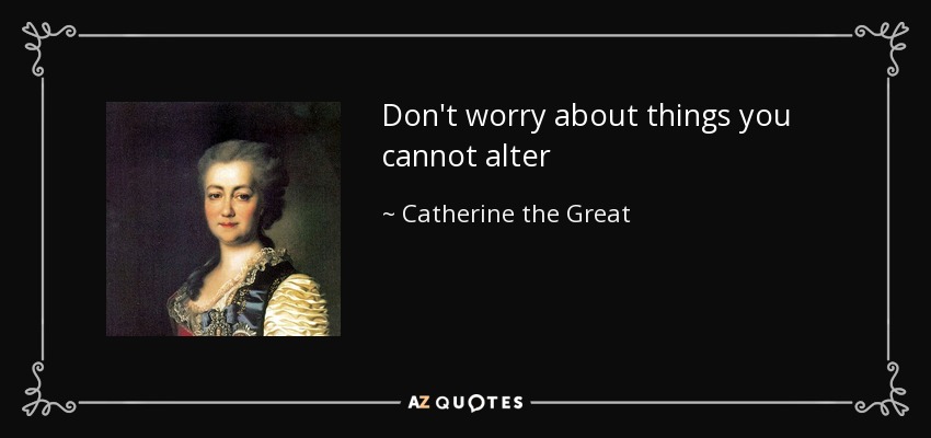 Don't worry about things you cannot alter - Catherine the Great