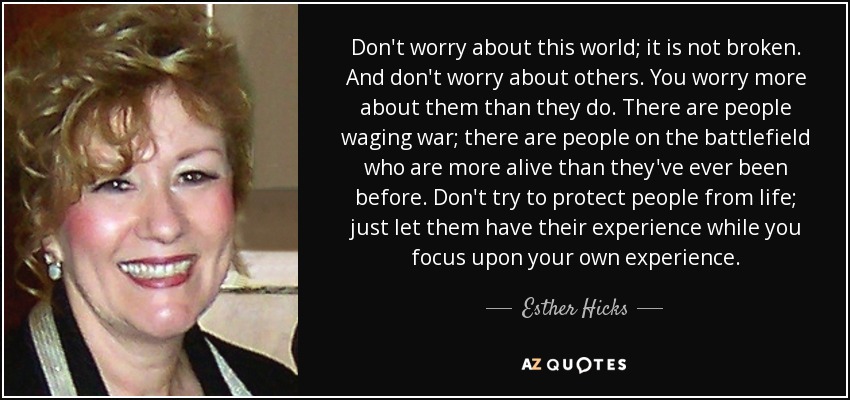 Don't worry about this world; it is not broken. And don't worry about others. You worry more about them than they do. There are people waging war; there are people on the battlefield who are more alive than they've ever been before. Don't try to protect people from life; just let them have their experience while you focus upon your own experience. - Esther Hicks