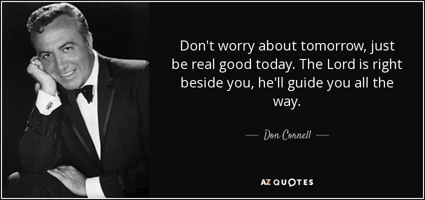 Don't worry about tomorrow, just be real good today. The Lord is right beside you, he'll guide you all the way. - Don Cornell