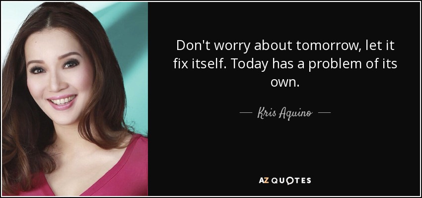 Don't worry about tomorrow, let it fix itself. Today has a problem of its own. - Kris Aquino