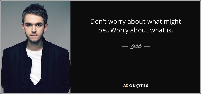 Don't worry about what might be...Worry about what is. - Zedd