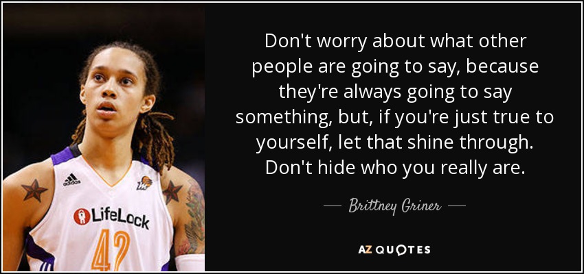 Don't worry about what other people are going to say, because they're always going to say something, but, if you're just true to yourself, let that shine through. Don't hide who you really are. - Brittney Griner