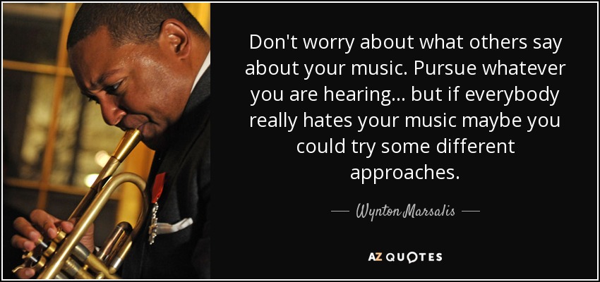 Don't worry about what others say about your music. Pursue whatever you are hearing... but if everybody really hates your music maybe you could try some different approaches. - Wynton Marsalis