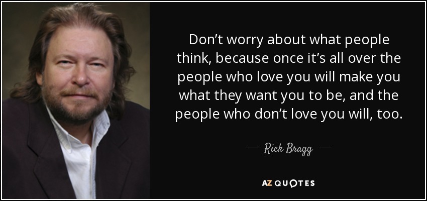 Don’t worry about what people think, because once it’s all over the people who love you will make you what they want you to be, and the people who don’t love you will, too. - Rick Bragg