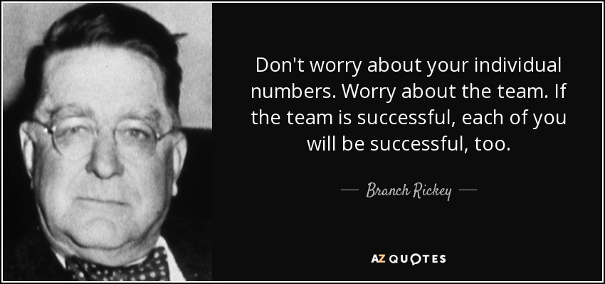 Don't worry about your individual numbers. Worry about the team. If the team is successful, each of you will be successful, too. - Branch Rickey