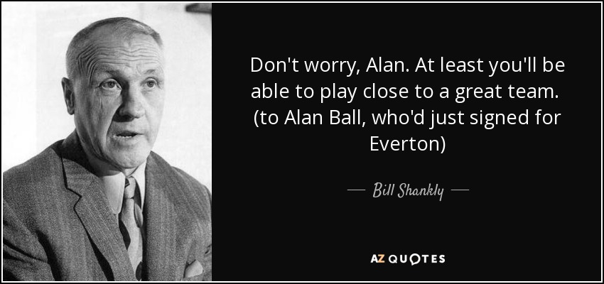 Don't worry, Alan. At least you'll be able to play close to a great team. (to Alan Ball, who'd just signed for Everton) - Bill Shankly