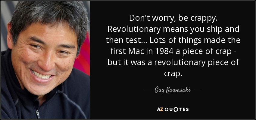 Don't worry, be crappy. Revolutionary means you ship and then test... Lots of things made the first Mac in 1984 a piece of crap - but it was a revolutionary piece of crap. - Guy Kawasaki