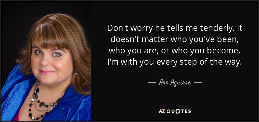 Don't worry he tells me tenderly. It doesn't matter who you've been, who you are, or who you become. I'm with you every step of the way. - Ann Aguirre