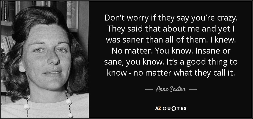 Don’t worry if they say you’re crazy. They said that about me and yet I was saner than all of them. I knew. No matter. You know. Insane or sane, you know. It’s a good thing to know - no matter what they call it. - Anne Sexton