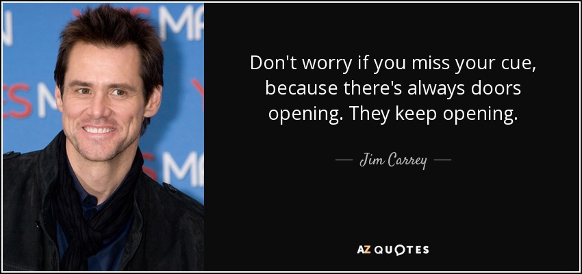 Don't worry if you miss your cue, because there's always doors opening. They keep opening. - Jim Carrey