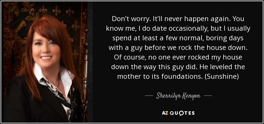 Don’t worry. It’ll never happen again. You know me, I do date occasionally, but I usually spend at least a few normal, boring days with a guy before we rock the house down. Of course, no one ever rocked my house down the way this guy did. He leveled the mother to its foundations. (Sunshine) - Sherrilyn Kenyon