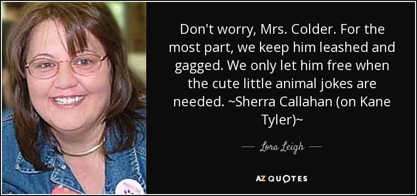 Don't worry, Mrs. Colder. For the most part, we keep him leashed and gagged. We only let him free when the cute little animal jokes are needed. ~Sherra Callahan (on Kane Tyler)~ - Lora Leigh