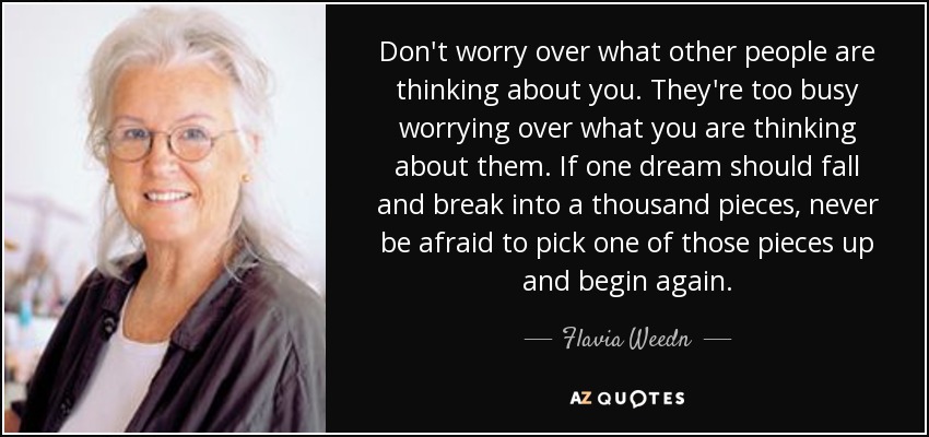 Don't worry over what other people are thinking about you. They're too busy worrying over what you are thinking about them. If one dream should fall and break into a thousand pieces, never be afraid to pick one of those pieces up and begin again. - Flavia Weedn