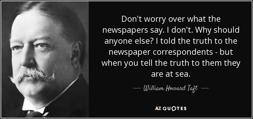 Don't worry over what the newspapers say. I don't. Why should anyone else? I told the truth to the newspaper correspondents - but when you tell the truth to them they are at sea. - William Howard Taft