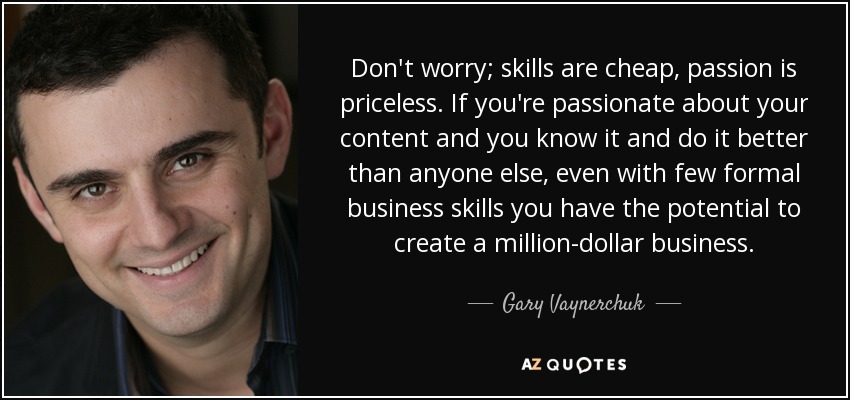Don't worry; skills are cheap, passion is priceless. If you're passionate about your content and you know it and do it better than anyone else, even with few formal business skills you have the potential to create a million-dollar business. - Gary Vaynerchuk