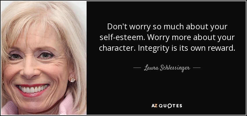 Don't worry so much about your self-esteem. Worry more about your character. Integrity is its own reward. - Laura Schlessinger