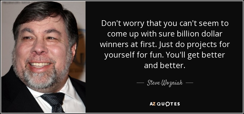 Don't worry that you can't seem to come up with sure billion dollar winners at first. Just do projects for yourself for fun. You'll get better and better. - Steve Wozniak