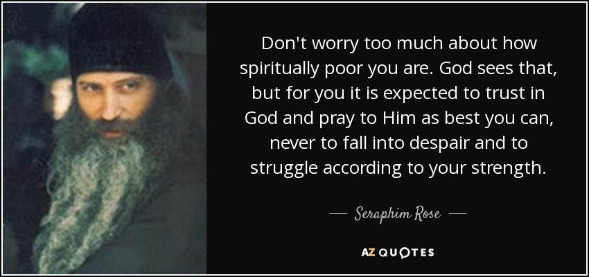 Don't worry too much about how spiritually poor you are. God sees that, but for you it is expected to trust in God and pray to Him as best you can, never to fall into despair and to struggle according to your strength. - Seraphim Rose