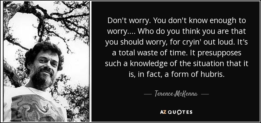 Don't worry. You don't know enough to worry. . . . Who do you think you are that you should worry, for cryin' out loud. It's a total waste of time. It presupposes such a knowledge of the situation that it is, in fact, a form of hubris. - Terence McKenna