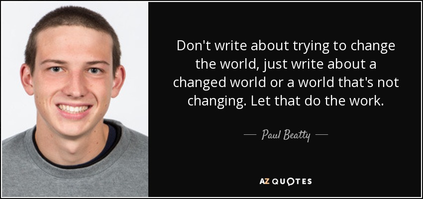 Don't write about trying to change the world, just write about a changed world or a world that's not changing. Let that do the work. - Paul Beatty