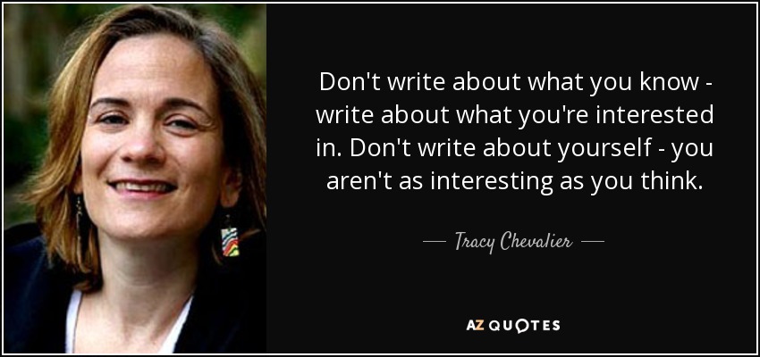 Don't write about what you know - write about what you're interested in. Don't write about yourself - you aren't as interesting as you think. - Tracy Chevalier