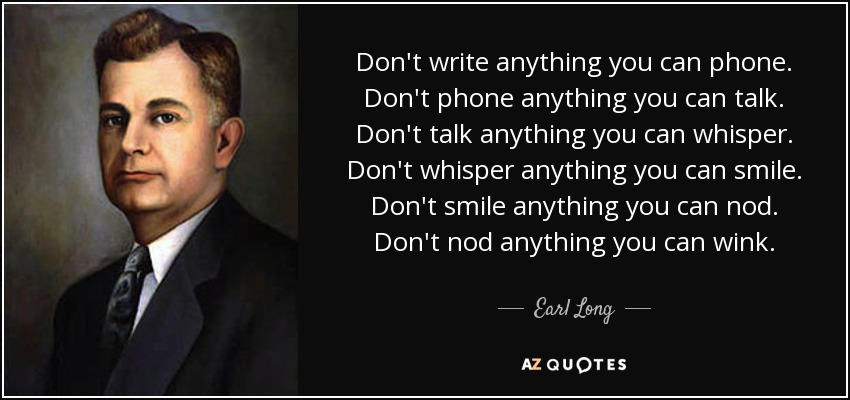 Don't write anything you can phone. Don't phone anything you can talk. Don't talk anything you can whisper. Don't whisper anything you can smile. Don't smile anything you can nod. Don't nod anything you can wink. - Earl Long