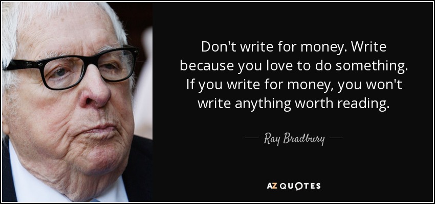 Don't write for money. Write because you love to do something. If you write for money, you won't write anything worth reading. - Ray Bradbury