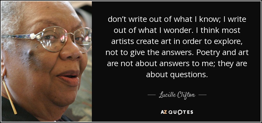 don’t write out of what I know; I write out of what I wonder. I think most artists create art in order to explore, not to give the answers. Poetry and art are not about answers to me; they are about questions. - Lucille Clifton