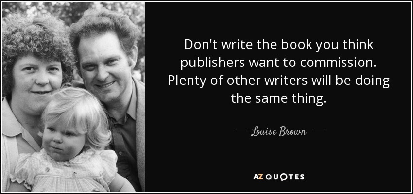 Don't write the book you think publishers want to commission. Plenty of other writers will be doing the same thing. - Louise Brown