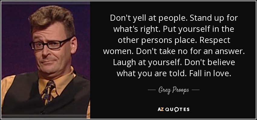 Don't yell at people. Stand up for what's right. Put yourself in the other persons place. Respect women. Don't take no for an answer. Laugh at yourself. Don't believe what you are told. Fall in love. - Greg Proops