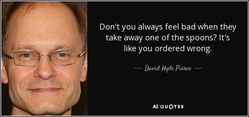 Don't you always feel bad when they take away one of the spoons? It's like you ordered wrong. - David Hyde Pierce