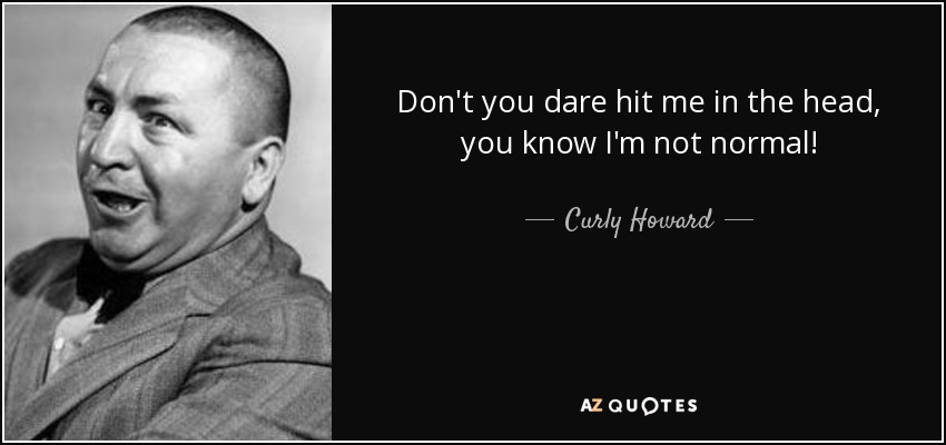 Don't you dare hit me in the head, you know I'm not normal! - Curly Howard