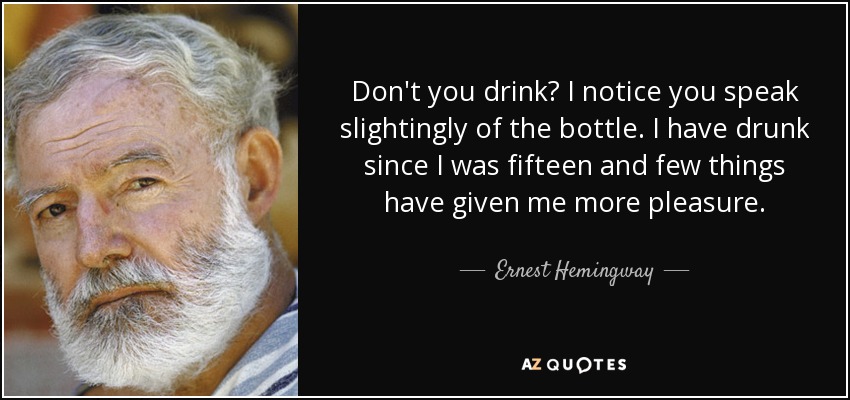 Don't you drink? I notice you speak slightingly of the bottle. I have drunk since I was fifteen and few things have given me more pleasure. - Ernest Hemingway
