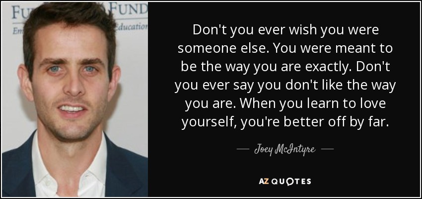 Don't you ever wish you were someone else. You were meant to be the way you are exactly. Don't you ever say you don't like the way you are. When you learn to love yourself, you're better off by far. - Joey McIntyre