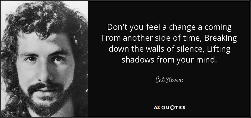 Don't you feel a change a coming From another side of time, Breaking down the walls of silence, Lifting shadows from your mind. - Cat Stevens