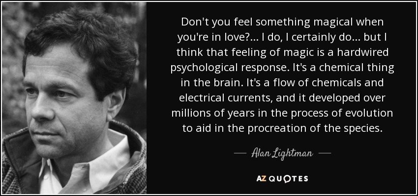 Don't you feel something magical when you're in love?... I do, I certainly do ... but I think that feeling of magic is a hardwired psychological response. It's a chemical thing in the brain. It's a flow of chemicals and electrical currents, and it developed over millions of years in the process of evolution to aid in the procreation of the species. - Alan Lightman