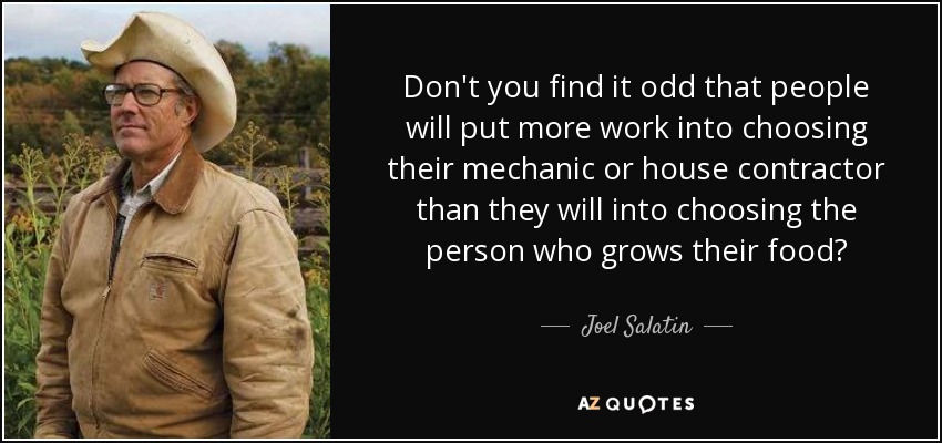 Don't you find it odd that people will put more work into choosing their mechanic or house contractor than they will into choosing the person who grows their food? - Joel Salatin