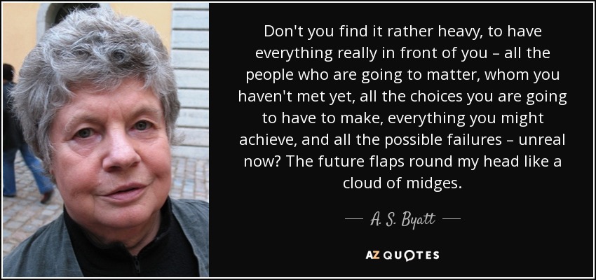 Don't you find it rather heavy, to have everything really in front of you – all the people who are going to matter, whom you haven't met yet, all the choices you are going to have to make, everything you might achieve, and all the possible failures – unreal now? The future flaps round my head like a cloud of midges. - A. S. Byatt