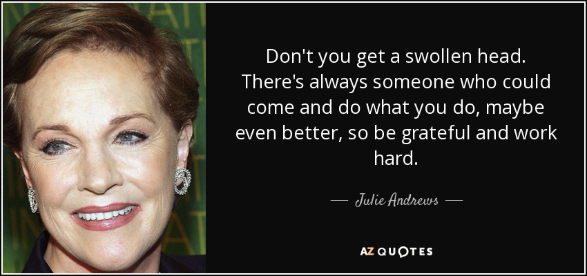 Don't you get a swollen head. There's always someone who could come and do what you do, maybe even better, so be grateful and work hard. - Julie Andrews