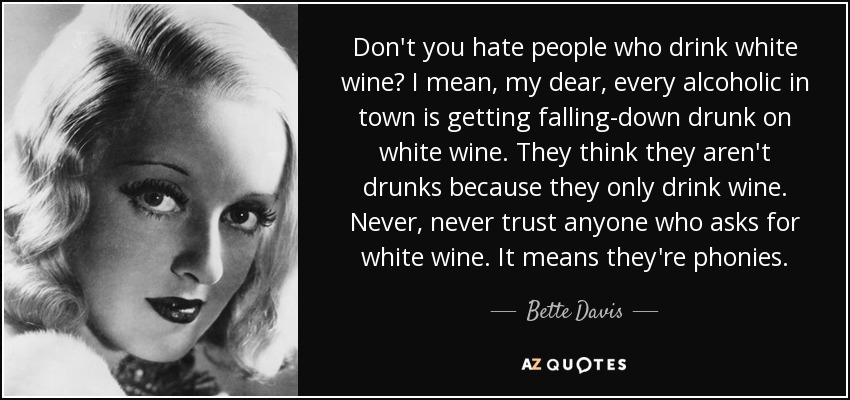 Don't you hate people who drink white wine? I mean, my dear, every alcoholic in town is getting falling-down drunk on white wine. They think they aren't drunks because they only drink wine. Never, never trust anyone who asks for white wine. It means they're phonies. - Bette Davis