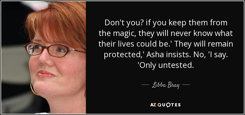 Don't you? if you keep them from the magic, they will never know what their lives could be.' They will remain protected,' Asha insists. No, 'I say. 'Only untested. - Libba Bray