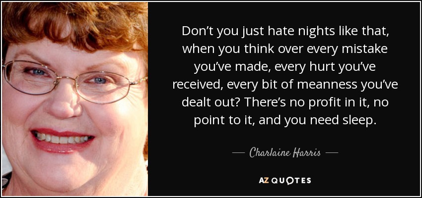 Don’t you just hate nights like that, when you think over every mistake you’ve made, every hurt you’ve received, every bit of meanness you’ve dealt out? There’s no profit in it, no point to it, and you need sleep. - Charlaine Harris