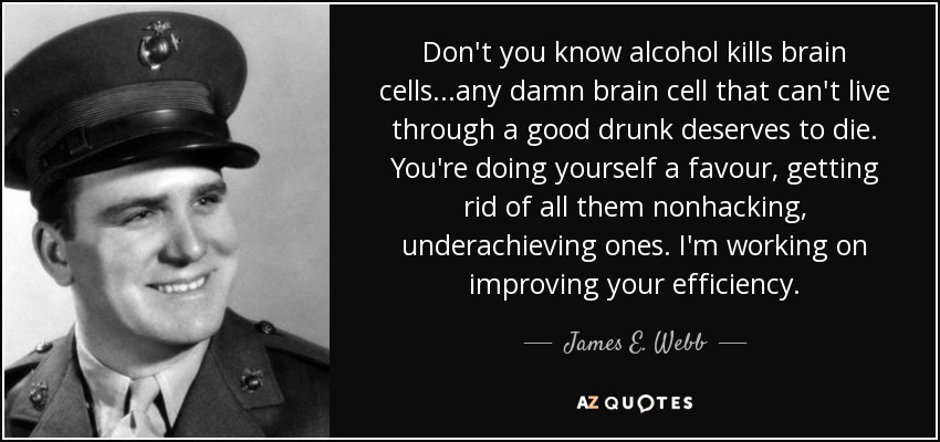 Don't you know alcohol kills brain cells...any damn brain cell that can't live through a good drunk deserves to die. You're doing yourself a favour, getting rid of all them nonhacking, underachieving ones. I'm working on improving your efficiency. - James E. Webb