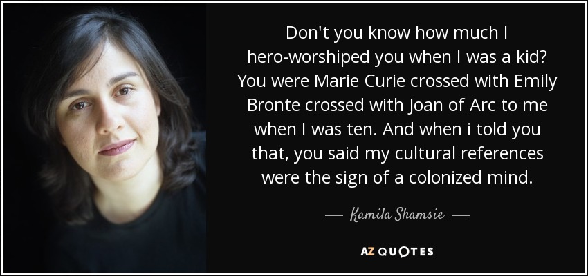 Don't you know how much I hero-worshiped you when I was a kid? You were Marie Curie crossed with Emily Bronte crossed with Joan of Arc to me when I was ten. And when i told you that, you said my cultural references were the sign of a colonized mind. - Kamila Shamsie