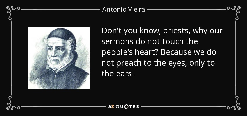 Don't you know, priests, why our sermons do not touch the people's heart? Because we do not preach to the eyes, only to the ears. - Antonio Vieira
