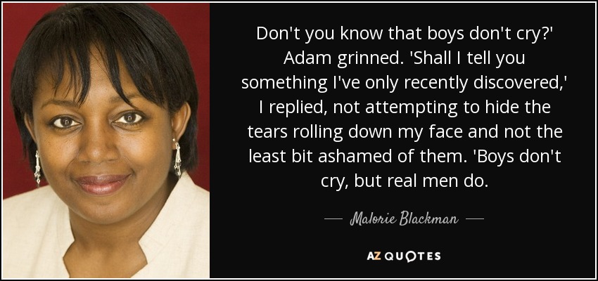 Don't you know that boys don't cry?' Adam grinned. 'Shall I tell you something I've only recently discovered,' I replied, not attempting to hide the tears rolling down my face and not the least bit ashamed of them. 'Boys don't cry, but real men do. - Malorie Blackman